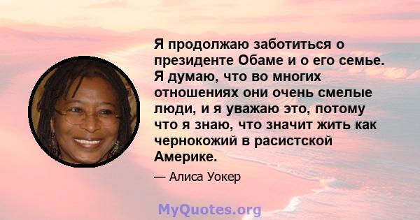 Я продолжаю заботиться о президенте Обаме и о его семье. Я думаю, что во многих отношениях они очень смелые люди, и я уважаю это, потому что я знаю, что значит жить как чернокожий в расистской Америке.