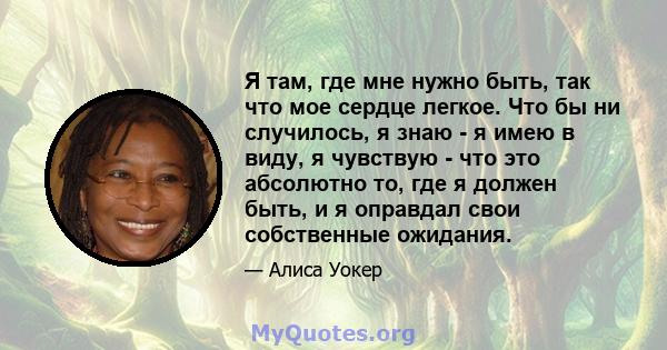 Я там, где мне нужно быть, так что мое сердце легкое. Что бы ни случилось, я знаю - я имею в виду, я чувствую - что это абсолютно то, где я должен быть, и я оправдал свои собственные ожидания.