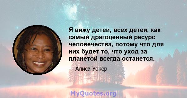 Я вижу детей, всех детей, как самый драгоценный ресурс человечества, потому что для них будет то, что уход за планетой всегда останется.