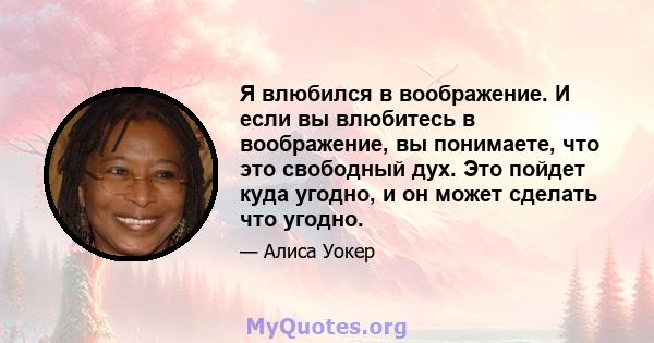 Я влюбился в воображение. И если вы влюбитесь в воображение, вы понимаете, что это свободный дух. Это пойдет куда угодно, и он может сделать что угодно.