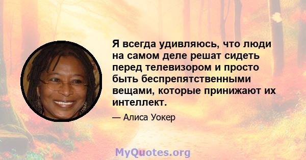 Я всегда удивляюсь, что люди на самом деле решат сидеть перед телевизором и просто быть беспрепятственными вещами, которые принижают их интеллект.