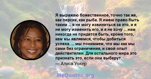 Я выражаю божественное, точно так же, как персик, как рыба. Я имею право быть таким ... я не могу извиниться за это, и я не могу изменить его, и я не хочу ... нам никогда не придется быть, кроме того, кем мы являемся,