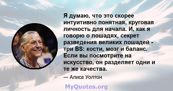 Я думаю, что это скорее интуитивно понятная, круговая личность для начала. И, как я говорю о лошадях, секрет разведения великих лошадей - три BS: кости, мозг и баланс. Если вы посмотрите на искусство, он разделяет одни