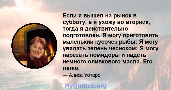 Если я вышел на рынок в субботу, а я ухожу во вторник, тогда я действительно подготовлен. Я могу приготовить маленький кусочек рыбы; Я могу увядать зелень чесноком; Я могу нарезать помидоры и надеть немного оливкового