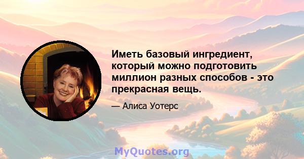 Иметь базовый ингредиент, который можно подготовить миллион разных способов - это прекрасная вещь.