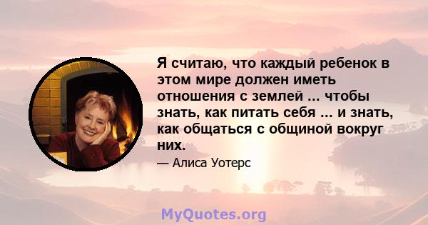 Я считаю, что каждый ребенок в этом мире должен иметь отношения с землей ... чтобы знать, как питать себя ... и знать, как общаться с общиной вокруг них.