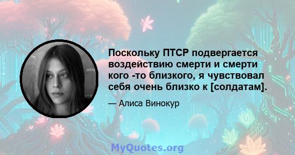 Поскольку ПТСР подвергается воздействию смерти и смерти кого -то близкого, я чувствовал себя очень близко к [солдатам].