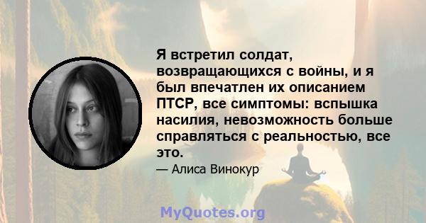 Я встретил солдат, возвращающихся с войны, и я был впечатлен их описанием ПТСР, все симптомы: вспышка насилия, невозможность больше справляться с реальностью, все это.