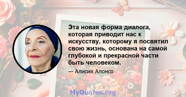 Эта новая форма диалога, которая приводит нас к искусству, которому я посвятил свою жизнь, основана на самой глубокой и прекрасной части быть человеком.