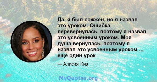 Да, я был сожжен, но я назвал это уроком. Ошибка перевернулась, поэтому я назвал это усвоенным уроком. Моя душа вернулась, поэтому я назвал это усвоенным уроком ... еще один урок