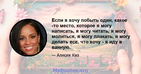 Если я хочу побыть один, какое -то место, которое я могу написать, я могу читать, я могу молиться, я могу плакать, я могу делать все, что хочу - я иду в ванную.