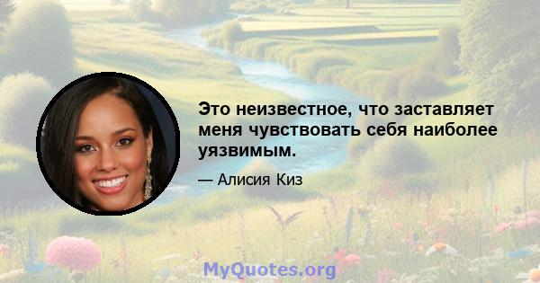 Это неизвестное, что заставляет меня чувствовать себя наиболее уязвимым.