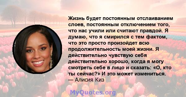 Жизнь будет постоянным отслаиванием слоев, постоянным отключением того, что нас учили или считают правдой. Я думаю, что я смирился с тем фактом, что это просто произойдет всю продолжительность моей жизни. Я