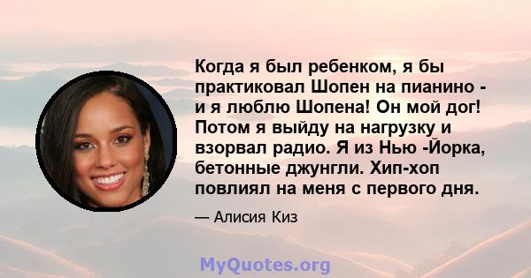 Когда я был ребенком, я бы практиковал Шопен на пианино - и я люблю Шопена! Он мой дог! Потом я выйду на нагрузку и взорвал радио. Я из Нью -Йорка, бетонные джунгли. Хип-хоп повлиял на меня с первого дня.