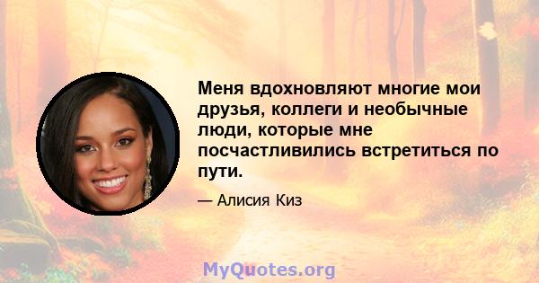 Меня вдохновляют многие мои друзья, коллеги и необычные люди, которые мне посчастливились встретиться по пути.