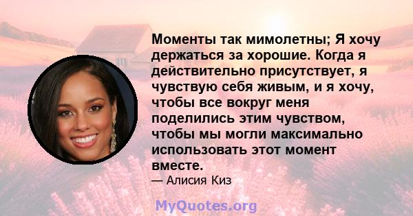 Моменты так мимолетны; Я хочу держаться за хорошие. Когда я действительно присутствует, я чувствую себя живым, и я хочу, чтобы все вокруг меня поделились этим чувством, чтобы мы могли максимально использовать этот