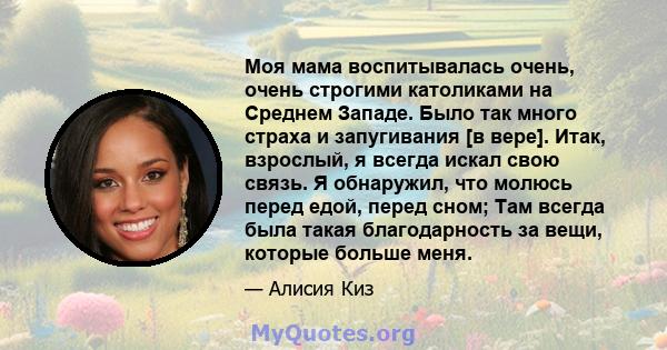 Моя мама воспитывалась очень, очень строгими католиками на Среднем Западе. Было так много страха и запугивания [в вере]. Итак, взрослый, я всегда искал свою связь. Я обнаружил, что молюсь перед едой, перед сном; Там