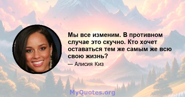 Мы все изменим. В противном случае это скучно. Кто хочет оставаться тем же самым же всю свою жизнь?