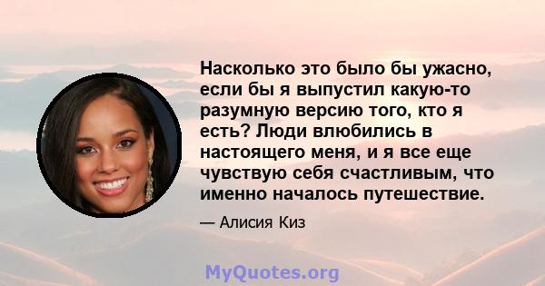 Насколько это было бы ужасно, если бы я выпустил какую-то разумную версию того, кто я есть? Люди влюбились в настоящего меня, и я все еще чувствую себя счастливым, что именно началось путешествие.