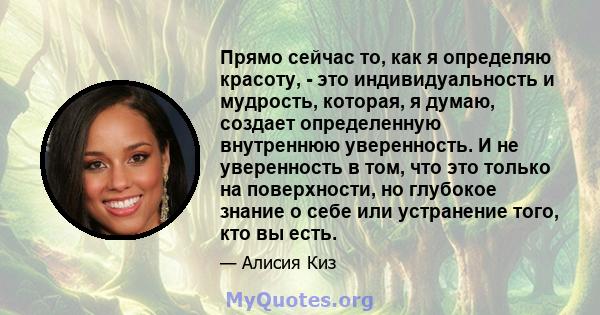 Прямо сейчас то, как я определяю красоту, - это индивидуальность и мудрость, которая, я думаю, создает определенную внутреннюю уверенность. И не уверенность в том, что это только на поверхности, но глубокое знание о