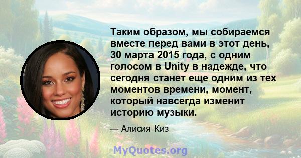 Таким образом, мы собираемся вместе перед вами в этот день, 30 марта 2015 года, с одним голосом в Unity в надежде, что сегодня станет еще одним из тех моментов времени, момент, который навсегда изменит историю музыки.