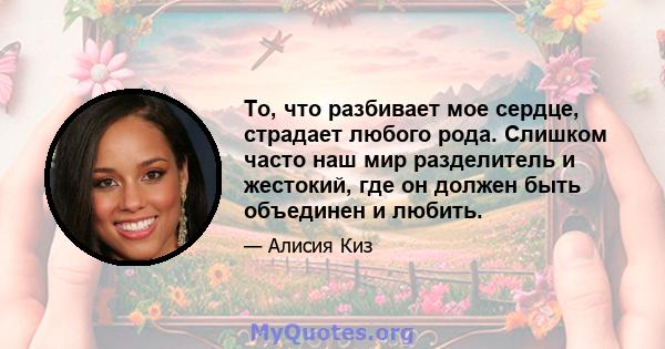 То, что разбивает мое сердце, страдает любого рода. Слишком часто наш мир разделитель и жестокий, где он должен быть объединен и любить.