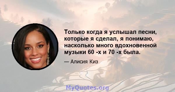 Только когда я услышал песни, которые я сделал, я понимаю, насколько много вдохновенной музыки 60 -х и 70 -х была.