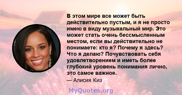 В этом мире все может быть действительно пустым, и я не просто имею в виду музыкальный мир. Это может стать очень бессмысленным местом, если вы действительно не понимаете: кто я? Почему я здесь? Что я делаю?