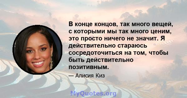 В конце концов, так много вещей, с которыми мы так много ценим, это просто ничего не значит. Я действительно стараюсь сосредоточиться на том, чтобы быть действительно позитивным.