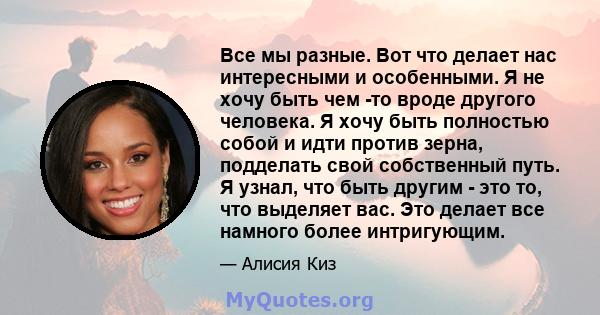 Все мы разные. Вот что делает нас интересными и особенными. Я не хочу быть чем -то вроде другого человека. Я хочу быть полностью собой и идти против зерна, подделать свой собственный путь. Я узнал, что быть другим - это 