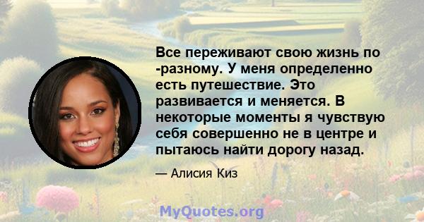 Все переживают свою жизнь по -разному. У меня определенно есть путешествие. Это развивается и меняется. В некоторые моменты я чувствую себя совершенно не в центре и пытаюсь найти дорогу назад.