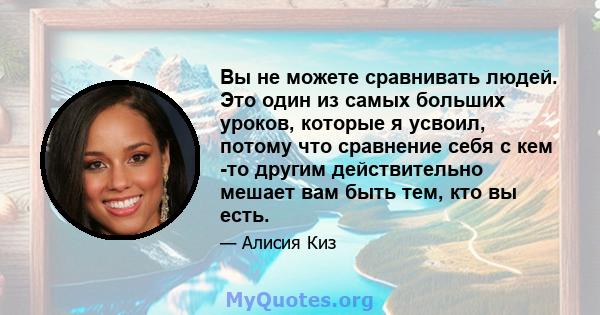 Вы не можете сравнивать людей. Это один из самых больших уроков, которые я усвоил, потому что сравнение себя с кем -то другим действительно мешает вам быть тем, кто вы есть.