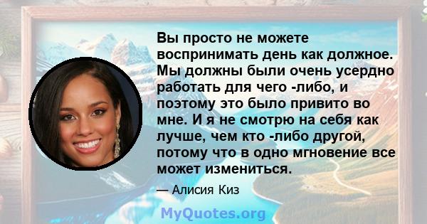 Вы просто не можете воспринимать день как должное. Мы должны были очень усердно работать для чего -либо, и поэтому это было привито во мне. И я не смотрю на себя как лучше, чем кто -либо другой, потому что в одно