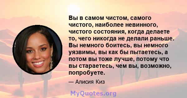 Вы в самом чистом, самого чистого, наиболее невинного, чистого состояния, когда делаете то, чего никогда не делали раньше. Вы немного боитесь, вы немного уязвимы, вы как бы пытаетесь, а потом вы тоже лучше, потому что