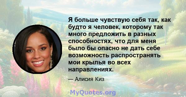 Я больше чувствую себя так, как будто я человек, которому так много предложить в разных способностях, что для меня было бы опасно не дать себе возможность распространять мои крылья во всех направлениях.