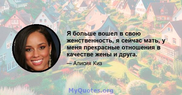 Я больше вошел в свою женственность, я сейчас мать, у меня прекрасные отношения в качестве жены и друга.