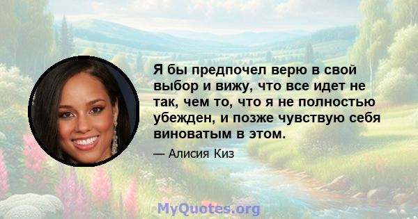 Я бы предпочел верю в свой выбор и вижу, что все идет не так, чем то, что я не полностью убежден, и позже чувствую себя виноватым в этом.