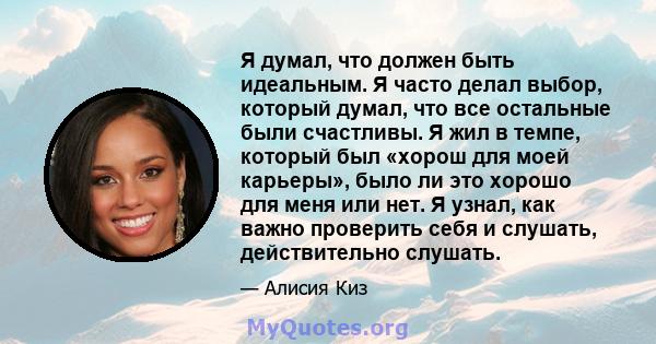 Я думал, что должен быть идеальным. Я часто делал выбор, который думал, что все остальные были счастливы. Я жил в темпе, который был «хорош для моей карьеры», было ли это хорошо для меня или нет. Я узнал, как важно