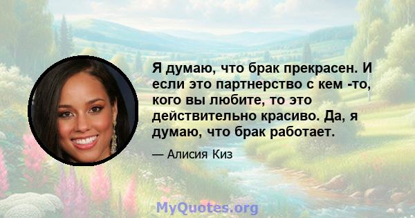 Я думаю, что брак прекрасен. И если это партнерство с кем -то, кого вы любите, то это действительно красиво. Да, я думаю, что брак работает.