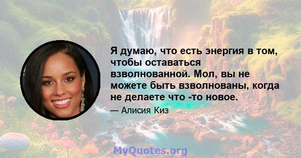 Я думаю, что есть энергия в том, чтобы оставаться взволнованной. Мол, вы не можете быть взволнованы, когда не делаете что -то новое.