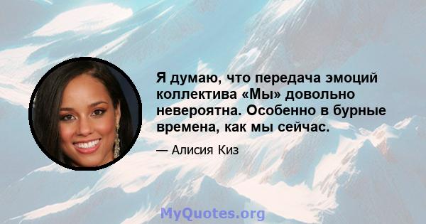 Я думаю, что передача эмоций коллектива «Мы» довольно невероятна. Особенно в бурные времена, как мы сейчас.