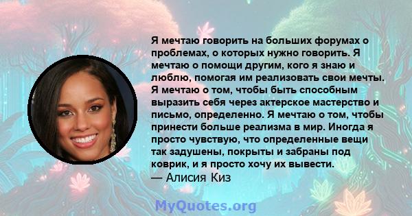 Я мечтаю говорить на больших форумах о проблемах, о которых нужно говорить. Я мечтаю о помощи другим, кого я знаю и люблю, помогая им реализовать свои мечты. Я мечтаю о том, чтобы быть способным выразить себя через