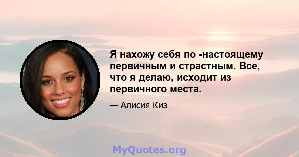 Я нахожу себя по -настоящему первичным и страстным. Все, что я делаю, исходит из первичного места.