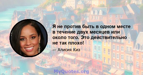 Я не против быть в одном месте в течение двух месяцев или около того. Это действительно не так плохо!