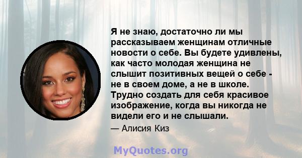 Я не знаю, достаточно ли мы рассказываем женщинам отличные новости о себе. Вы будете удивлены, как часто молодая женщина не слышит позитивных вещей о себе - не в своем доме, а не в школе. Трудно создать для себя