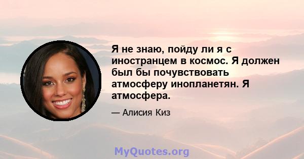 Я не знаю, пойду ли я с иностранцем в космос. Я должен был бы почувствовать атмосферу инопланетян. Я атмосфера.