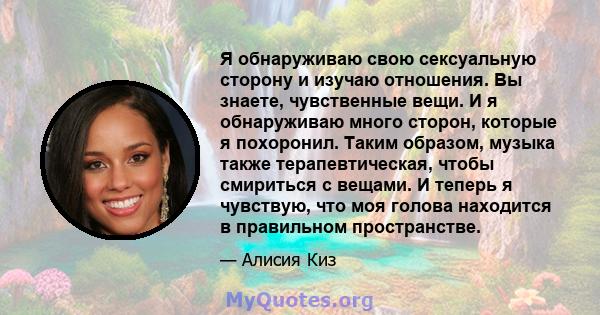 Я обнаруживаю свою сексуальную сторону и изучаю отношения. Вы знаете, чувственные вещи. И я обнаруживаю много сторон, которые я похоронил. Таким образом, музыка также терапевтическая, чтобы смириться с вещами. И теперь