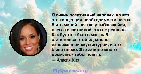 Я очень позитивный человек, но вся эта концепция необходимости всегда быть милой, всегда улыбающейся, всегда счастливой, это не реально. Как будто я был в маске. Я становился этой идеально изверженной скульптурой, и это 