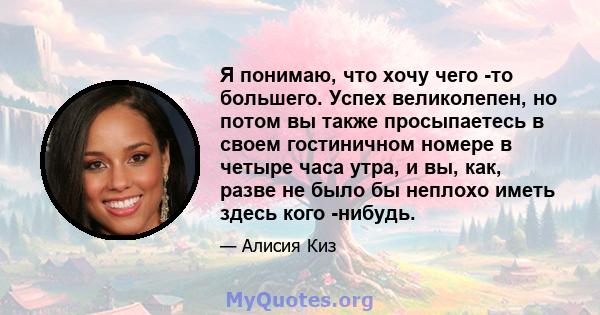 Я понимаю, что хочу чего -то большего. Успех великолепен, но потом вы также просыпаетесь в своем гостиничном номере в четыре часа утра, и вы, как, разве не было бы неплохо иметь здесь кого -нибудь.