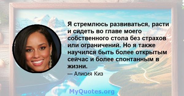 Я стремлюсь развиваться, расти и сидеть во главе моего собственного стола без страхов или ограничений. Но я также научился быть более открытым сейчас и более спонтанным в жизни.